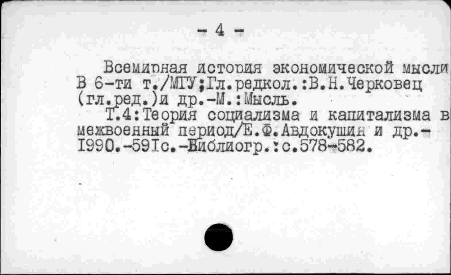 ﻿- 4 -
Всемирная история экономической мысли В 6-ти т./МГУ;Гл.редкой.:В.Н.Черковец (гл.ред.)и др.-М.:Мысль.
Т.4: Теория социализма и капитализма в межвоенный период/Е.Ф.Авдокушин и др.-1990.-591с.-Еиблиогр.I с.578-582.